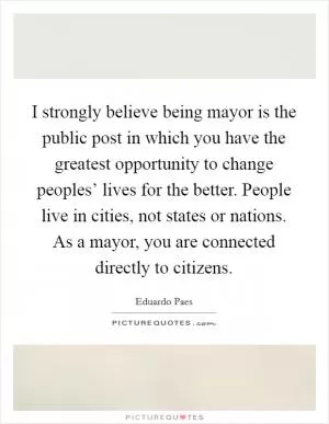 I strongly believe being mayor is the public post in which you have the greatest opportunity to change peoples’ lives for the better. People live in cities, not states or nations. As a mayor, you are connected directly to citizens Picture Quote #1