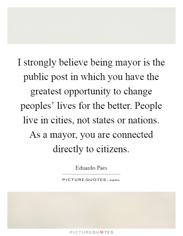 I strongly believe being mayor is the public post in which you have the greatest opportunity to change peoples' lives for the better. People live in cities, not states or nations. As a mayor, you are connected directly to citizens Picture Quote #1