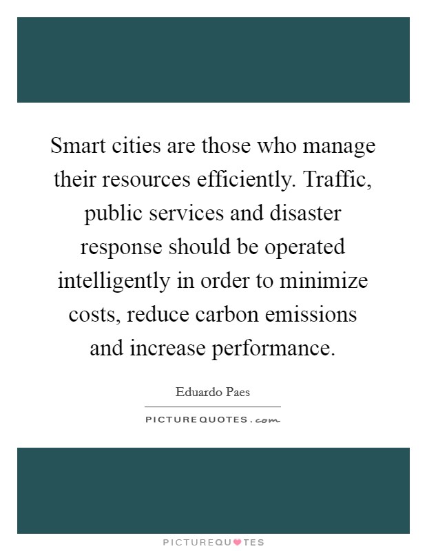 Smart cities are those who manage their resources efficiently. Traffic, public services and disaster response should be operated intelligently in order to minimize costs, reduce carbon emissions and increase performance Picture Quote #1