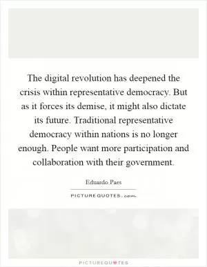The digital revolution has deepened the crisis within representative democracy. But as it forces its demise, it might also dictate its future. Traditional representative democracy within nations is no longer enough. People want more participation and collaboration with their government Picture Quote #1