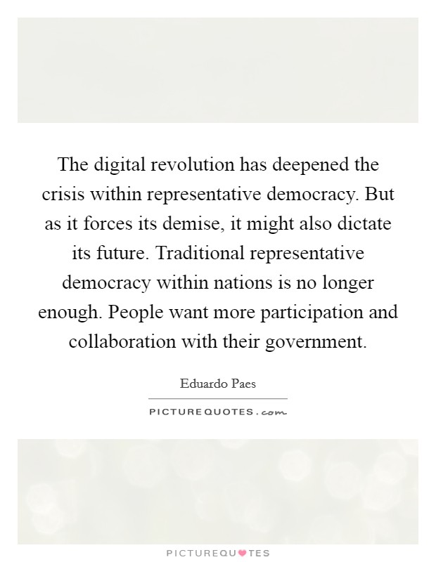 The digital revolution has deepened the crisis within representative democracy. But as it forces its demise, it might also dictate its future. Traditional representative democracy within nations is no longer enough. People want more participation and collaboration with their government Picture Quote #1