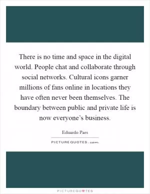 There is no time and space in the digital world. People chat and collaborate through social networks. Cultural icons garner millions of fans online in locations they have often never been themselves. The boundary between public and private life is now everyone’s business Picture Quote #1