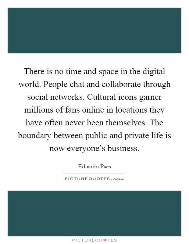 There is no time and space in the digital world. People chat and collaborate through social networks. Cultural icons garner millions of fans online in locations they have often never been themselves. The boundary between public and private life is now everyone's business Picture Quote #1