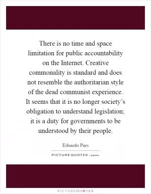 There is no time and space limitation for public accountability on the Internet. Creative commonality is standard and does not resemble the authoritarian style of the dead communist experience. It seems that it is no longer society’s obligation to understand legislation; it is a duty for governments to be understood by their people Picture Quote #1