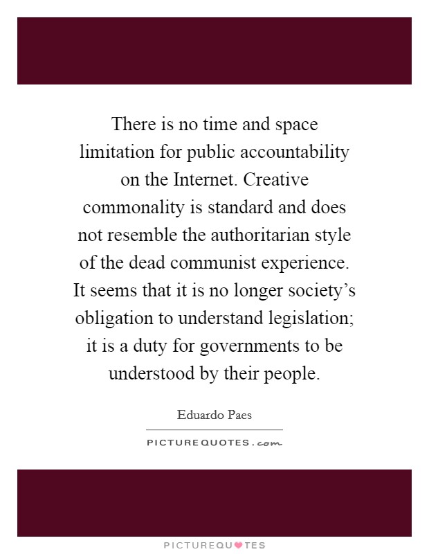 There is no time and space limitation for public accountability on the Internet. Creative commonality is standard and does not resemble the authoritarian style of the dead communist experience. It seems that it is no longer society's obligation to understand legislation; it is a duty for governments to be understood by their people Picture Quote #1