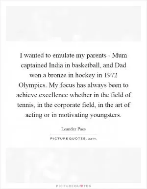 I wanted to emulate my parents - Mum captained India in basketball, and Dad won a bronze in hockey in 1972 Olympics. My focus has always been to achieve excellence whether in the field of tennis, in the corporate field, in the art of acting or in motivating youngsters Picture Quote #1
