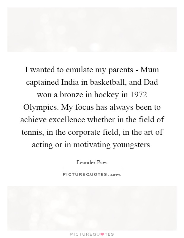 I wanted to emulate my parents - Mum captained India in basketball, and Dad won a bronze in hockey in 1972 Olympics. My focus has always been to achieve excellence whether in the field of tennis, in the corporate field, in the art of acting or in motivating youngsters Picture Quote #1