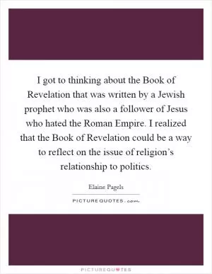 I got to thinking about the Book of Revelation that was written by a Jewish prophet who was also a follower of Jesus who hated the Roman Empire. I realized that the Book of Revelation could be a way to reflect on the issue of religion’s relationship to politics Picture Quote #1