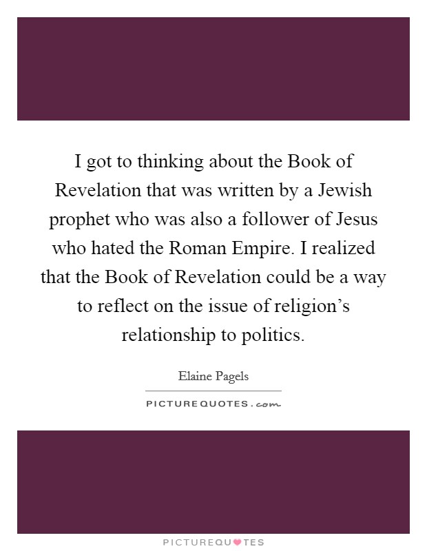 I got to thinking about the Book of Revelation that was written by a Jewish prophet who was also a follower of Jesus who hated the Roman Empire. I realized that the Book of Revelation could be a way to reflect on the issue of religion's relationship to politics Picture Quote #1