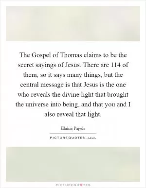 The Gospel of Thomas claims to be the secret sayings of Jesus. There are 114 of them, so it says many things, but the central message is that Jesus is the one who reveals the divine light that brought the universe into being, and that you and I also reveal that light Picture Quote #1