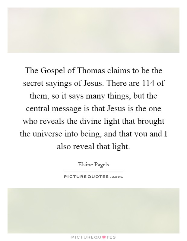 The Gospel of Thomas claims to be the secret sayings of Jesus. There are 114 of them, so it says many things, but the central message is that Jesus is the one who reveals the divine light that brought the universe into being, and that you and I also reveal that light Picture Quote #1