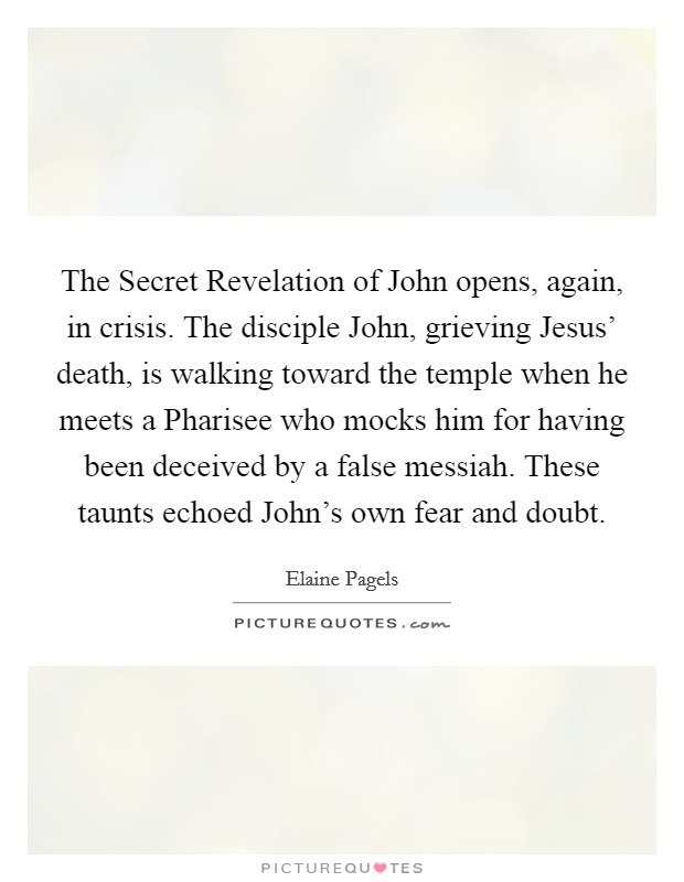The Secret Revelation of John opens, again, in crisis. The disciple John, grieving Jesus’ death, is walking toward the temple when he meets a Pharisee who mocks him for having been deceived by a false messiah. These taunts echoed John’s own fear and doubt Picture Quote #1
