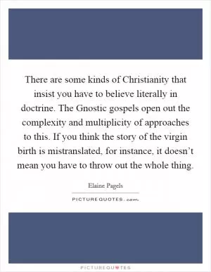 There are some kinds of Christianity that insist you have to believe literally in doctrine. The Gnostic gospels open out the complexity and multiplicity of approaches to this. If you think the story of the virgin birth is mistranslated, for instance, it doesn’t mean you have to throw out the whole thing Picture Quote #1