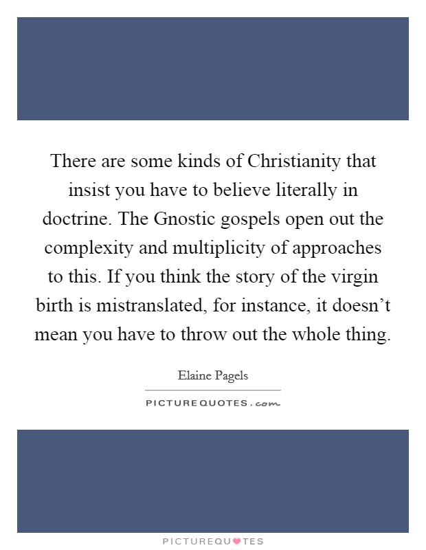 There are some kinds of Christianity that insist you have to believe literally in doctrine. The Gnostic gospels open out the complexity and multiplicity of approaches to this. If you think the story of the virgin birth is mistranslated, for instance, it doesn't mean you have to throw out the whole thing Picture Quote #1