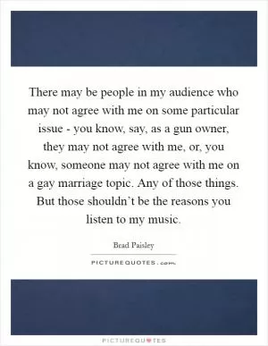 There may be people in my audience who may not agree with me on some particular issue - you know, say, as a gun owner, they may not agree with me, or, you know, someone may not agree with me on a gay marriage topic. Any of those things. But those shouldn’t be the reasons you listen to my music Picture Quote #1