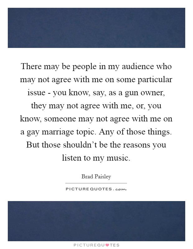 There may be people in my audience who may not agree with me on some particular issue - you know, say, as a gun owner, they may not agree with me, or, you know, someone may not agree with me on a gay marriage topic. Any of those things. But those shouldn't be the reasons you listen to my music Picture Quote #1