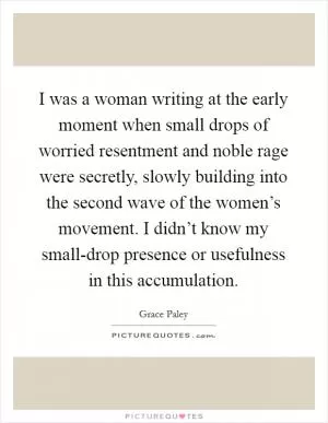 I was a woman writing at the early moment when small drops of worried resentment and noble rage were secretly, slowly building into the second wave of the women’s movement. I didn’t know my small-drop presence or usefulness in this accumulation Picture Quote #1