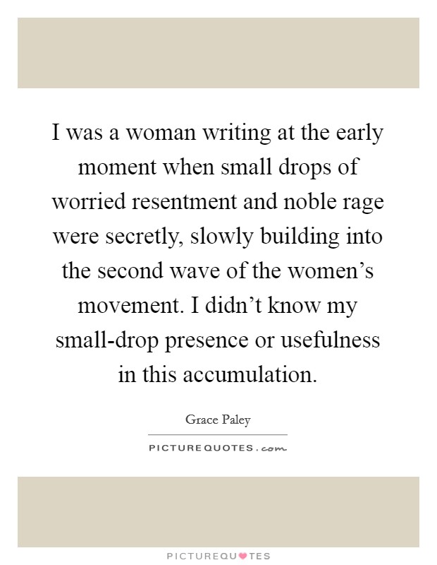 I was a woman writing at the early moment when small drops of worried resentment and noble rage were secretly, slowly building into the second wave of the women's movement. I didn't know my small-drop presence or usefulness in this accumulation Picture Quote #1
