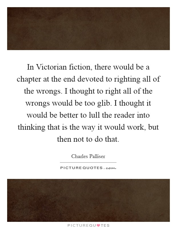 In Victorian fiction, there would be a chapter at the end devoted to righting all of the wrongs. I thought to right all of the wrongs would be too glib. I thought it would be better to lull the reader into thinking that is the way it would work, but then not to do that Picture Quote #1