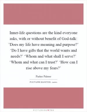 Inner-life questions are the kind everyone asks, with or without benefit of God-talk: ‘Does my life have meaning and purpose?’ ‘Do I have gifts that the world wants and needs?’ ‘Whom and what shall I serve?’ ‘Whom and what can I trust?’ ‘How can I rise above my fears?’ Picture Quote #1