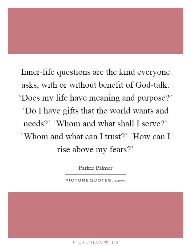 Inner-life questions are the kind everyone asks, with or without benefit of God-talk: ‘Does my life have meaning and purpose?' ‘Do I have gifts that the world wants and needs?' ‘Whom and what shall I serve?' ‘Whom and what can I trust?' ‘How can I rise above my fears?' Picture Quote #1
