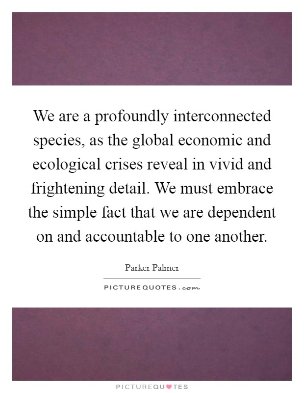 We are a profoundly interconnected species, as the global economic and ecological crises reveal in vivid and frightening detail. We must embrace the simple fact that we are dependent on and accountable to one another Picture Quote #1