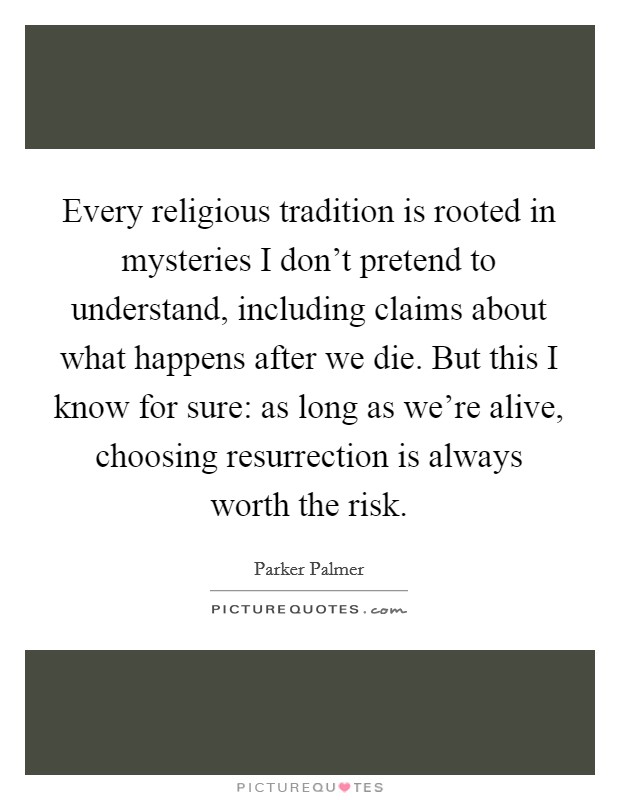 Every religious tradition is rooted in mysteries I don't pretend to understand, including claims about what happens after we die. But this I know for sure: as long as we're alive, choosing resurrection is always worth the risk Picture Quote #1
