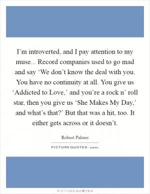 I’m introverted, and I pay attention to my muse... Record companies used to go mad and say ‘We don’t know the deal with you. You have no continuity at all. You give us ‘Addicted to Love,’ and you’re a rock n’ roll star, then you give us ‘She Makes My Day,’ and what’s that?’ But that was a hit, too. It either gets across or it doesn’t Picture Quote #1