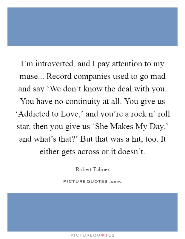 I'm introverted, and I pay attention to my muse... Record companies used to go mad and say ‘We don't know the deal with you. You have no continuity at all. You give us ‘Addicted to Love,' and you're a rock n' roll star, then you give us ‘She Makes My Day,' and what's that?' But that was a hit, too. It either gets across or it doesn't Picture Quote #1