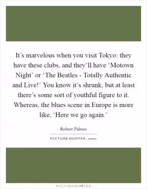 It’s marvelous when you visit Tokyo: they have these clubs, and they’ll have ‘Motown Night’ or ‘The Beatles - Totally Authentic and Live!’ You know it’s shrunk, but at least there’s some sort of youthful figure to it. Whereas, the blues scene in Europe is more like, ‘Here we go again.’ Picture Quote #1