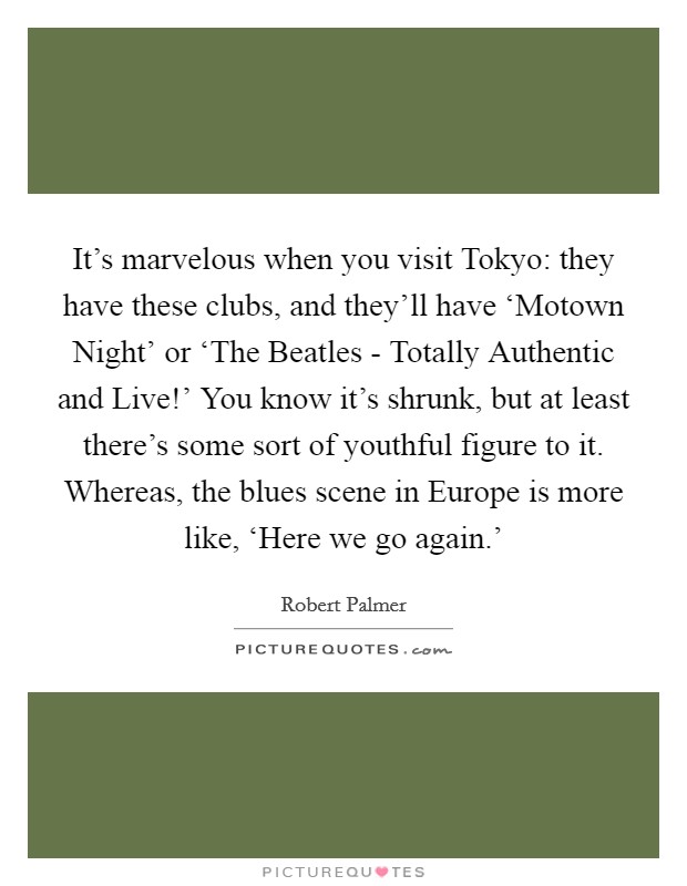 It's marvelous when you visit Tokyo: they have these clubs, and they'll have ‘Motown Night' or ‘The Beatles - Totally Authentic and Live!' You know it's shrunk, but at least there's some sort of youthful figure to it. Whereas, the blues scene in Europe is more like, ‘Here we go again.' Picture Quote #1