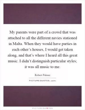 My parents were part of a crowd that was attached to all the different navies stationed in Malta. When they would have parties in each other’s houses, I would get taken along, and that’s where I heard all this great music. I didn’t distinguish particular styles; it was all music to me Picture Quote #1