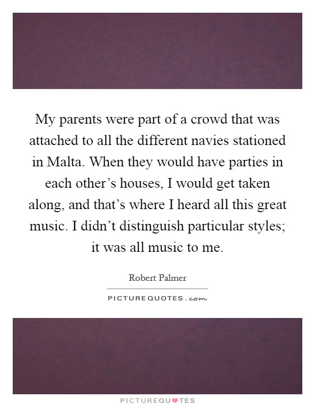 My parents were part of a crowd that was attached to all the different navies stationed in Malta. When they would have parties in each other's houses, I would get taken along, and that's where I heard all this great music. I didn't distinguish particular styles; it was all music to me Picture Quote #1