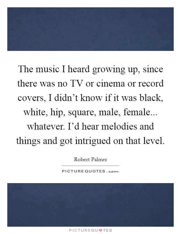 The music I heard growing up, since there was no TV or cinema or record covers, I didn't know if it was black, white, hip, square, male, female... whatever. I'd hear melodies and things and got intrigued on that level Picture Quote #1