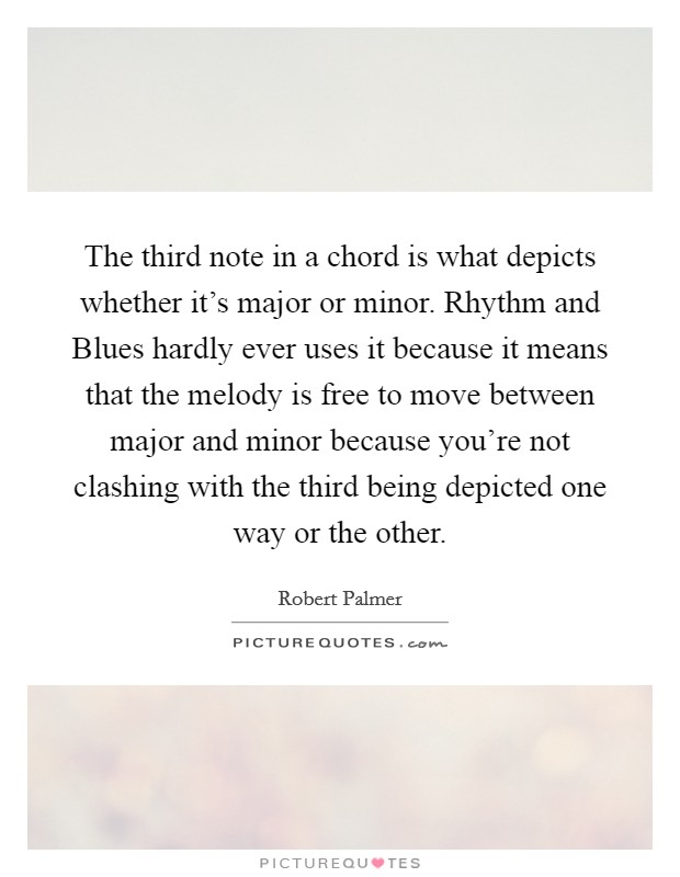 The third note in a chord is what depicts whether it's major or minor. Rhythm and Blues hardly ever uses it because it means that the melody is free to move between major and minor because you're not clashing with the third being depicted one way or the other Picture Quote #1