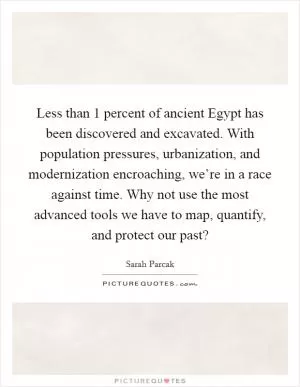 Less than 1 percent of ancient Egypt has been discovered and excavated. With population pressures, urbanization, and modernization encroaching, we’re in a race against time. Why not use the most advanced tools we have to map, quantify, and protect our past? Picture Quote #1