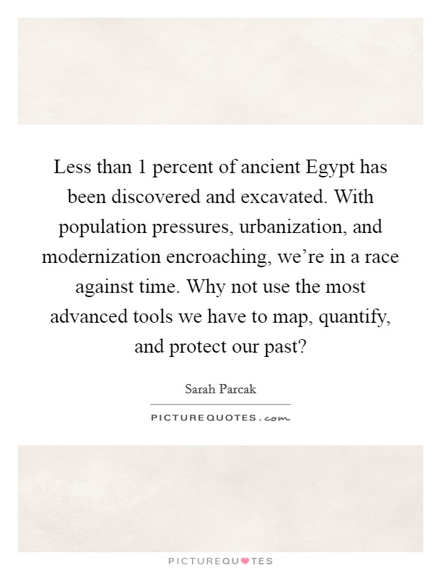 Less than 1 percent of ancient Egypt has been discovered and excavated. With population pressures, urbanization, and modernization encroaching, we're in a race against time. Why not use the most advanced tools we have to map, quantify, and protect our past? Picture Quote #1