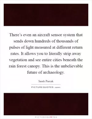 There’s even an aircraft sensor system that sends down hundreds of thousands of pulses of light measured at different return rates. It allows you to literally strip away vegetation and see entire cities beneath the rain forest canopy. This is the unbelievable future of archaeology Picture Quote #1