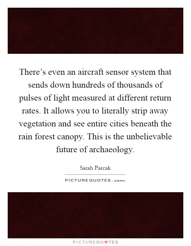 There's even an aircraft sensor system that sends down hundreds of thousands of pulses of light measured at different return rates. It allows you to literally strip away vegetation and see entire cities beneath the rain forest canopy. This is the unbelievable future of archaeology Picture Quote #1