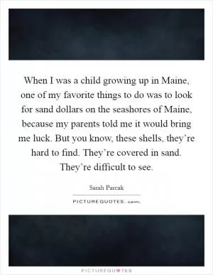 When I was a child growing up in Maine, one of my favorite things to do was to look for sand dollars on the seashores of Maine, because my parents told me it would bring me luck. But you know, these shells, they’re hard to find. They’re covered in sand. They’re difficult to see Picture Quote #1