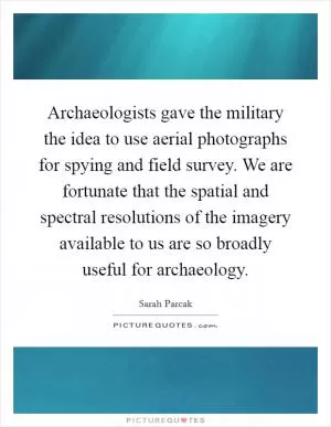 Archaeologists gave the military the idea to use aerial photographs for spying and field survey. We are fortunate that the spatial and spectral resolutions of the imagery available to us are so broadly useful for archaeology Picture Quote #1
