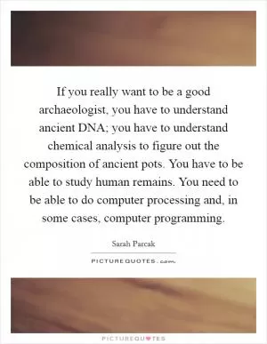 If you really want to be a good archaeologist, you have to understand ancient DNA; you have to understand chemical analysis to figure out the composition of ancient pots. You have to be able to study human remains. You need to be able to do computer processing and, in some cases, computer programming Picture Quote #1
