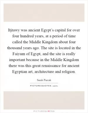 Itjtawy was ancient Egypt’s capital for over four hundred years, at a period of time called the Middle Kingdom about four thousand years ago. The site is located in the Faiyum of Egypt, and the site is really important because in the Middle Kingdom there was this great renaissance for ancient Egyptian art, architecture and religion Picture Quote #1