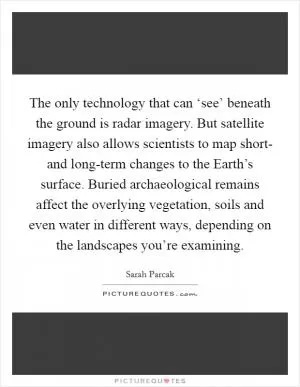 The only technology that can ‘see’ beneath the ground is radar imagery. But satellite imagery also allows scientists to map short- and long-term changes to the Earth’s surface. Buried archaeological remains affect the overlying vegetation, soils and even water in different ways, depending on the landscapes you’re examining Picture Quote #1