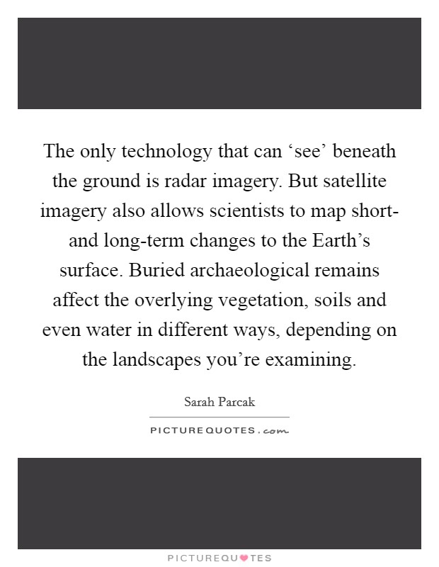 The only technology that can ‘see' beneath the ground is radar imagery. But satellite imagery also allows scientists to map short- and long-term changes to the Earth's surface. Buried archaeological remains affect the overlying vegetation, soils and even water in different ways, depending on the landscapes you're examining Picture Quote #1