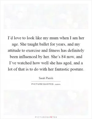 I’d love to look like my mum when I am her age. She taught ballet for years, and my attitude to exercise and fitness has definitely been influenced by her. She’s 84 now, and I’ve watched how well she has aged, and a lot of that is to do with her fantastic posture Picture Quote #1