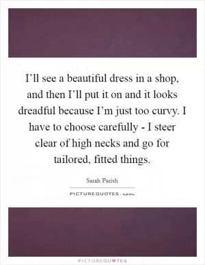 I’ll see a beautiful dress in a shop, and then I’ll put it on and it looks dreadful because I’m just too curvy. I have to choose carefully - I steer clear of high necks and go for tailored, fitted things Picture Quote #1