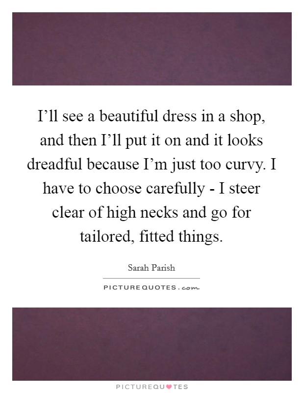I'll see a beautiful dress in a shop, and then I'll put it on and it looks dreadful because I'm just too curvy. I have to choose carefully - I steer clear of high necks and go for tailored, fitted things Picture Quote #1