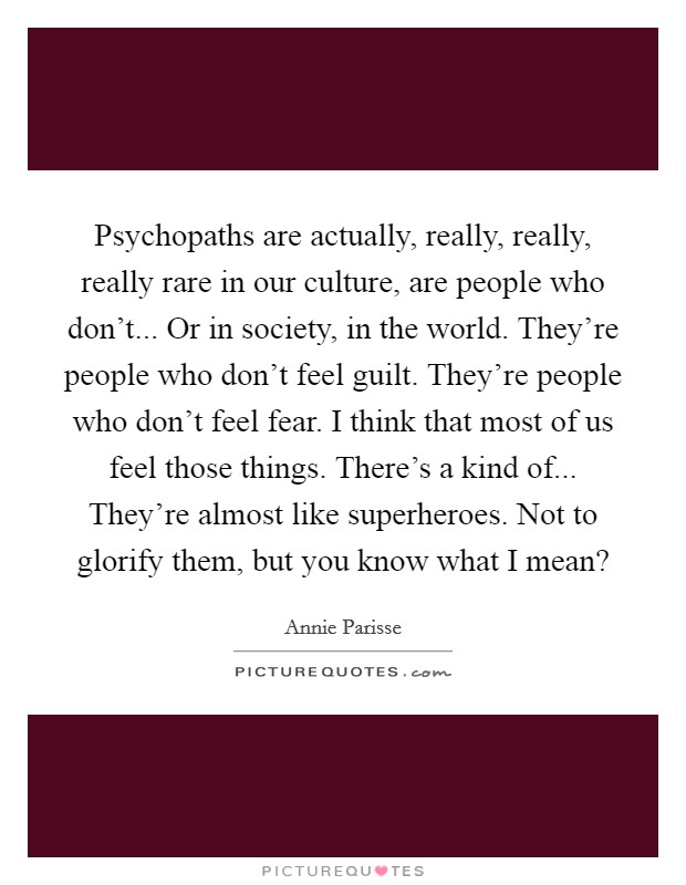 Psychopaths are actually, really, really, really rare in our culture, are people who don't... Or in society, in the world. They're people who don't feel guilt. They're people who don't feel fear. I think that most of us feel those things. There's a kind of... They're almost like superheroes. Not to glorify them, but you know what I mean? Picture Quote #1