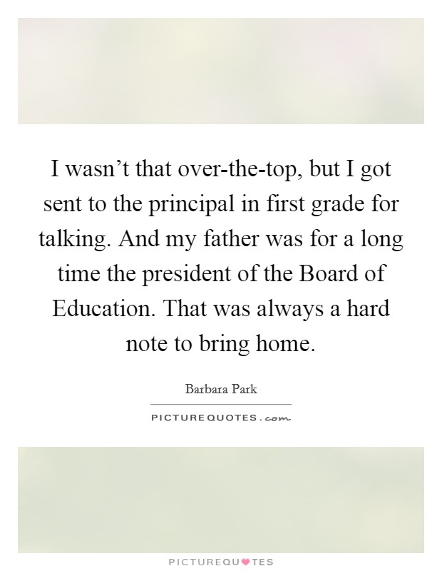 I wasn't that over-the-top, but I got sent to the principal in first grade for talking. And my father was for a long time the president of the Board of Education. That was always a hard note to bring home Picture Quote #1